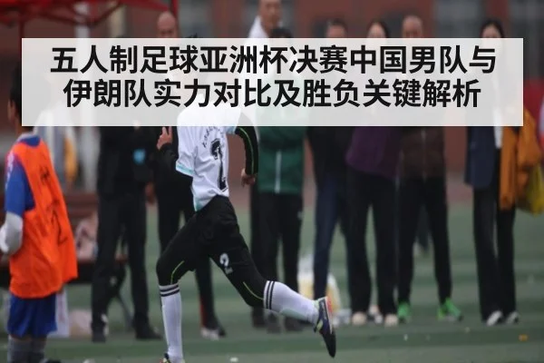 五人制足球亚洲杯决赛中国男队与伊朗队实力对比及胜负关键解析（KAIYUN APP）