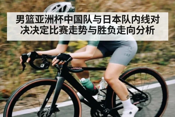 男篮亚洲杯中国队与日本队内线对决决定比赛走势与胜负走向分析（KAIYUN APP）