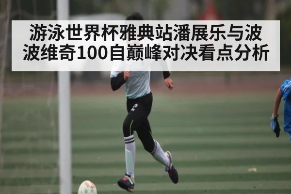 游泳世界杯雅典站潘展乐与波波维奇100自巅峰对决看点分析（KAIYUN APP）