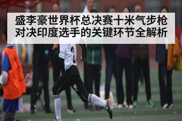 盛李豪世界杯总决赛十米气步枪对决印度选手的关键环节全解析（KAIYUN APP）
