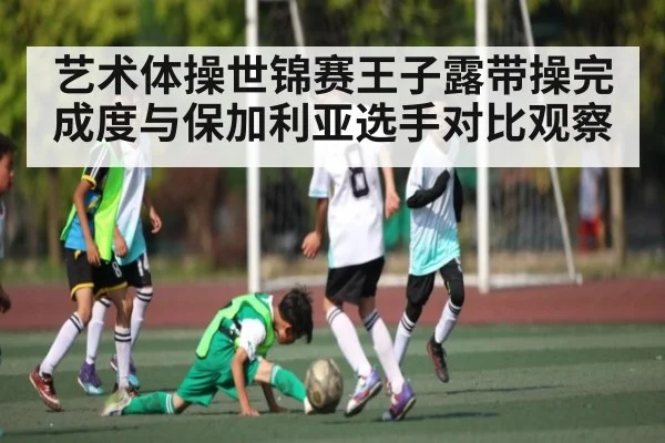 艺术体操世锦赛王子露带操完成度与保加利亚选手对比观察（KAIYUN APP）